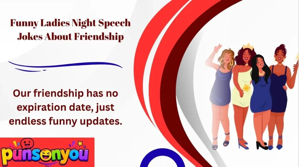 Funny Ladies Night Speech Jokes About FriendshipOur friendship is so strong that even our group chat needs a holiday.Good friends remember your birthday, but great friends bring the cake and eat half of it.We do not need a friendship test because we already share each other's embarrassing stories.Our friendship is like glitter. It gets everywhere and never truly disappears.Best friends are the people who laugh at your jokes before you finish telling them.We have been friends so long that our memories need their own storage space.A true friend helps you shine, even when your hair refuses to cooperate.Our friendship has no expiration date, just endless funny updates.Friends make life sweeter, especially when they bring snacks.We may not have everything figured out, but at least we have each other and a good laugh.